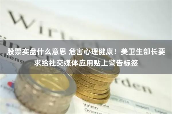 股票实盘什么意思 危害心理健康！美卫生部长要求给社交媒体应用贴上警告标签