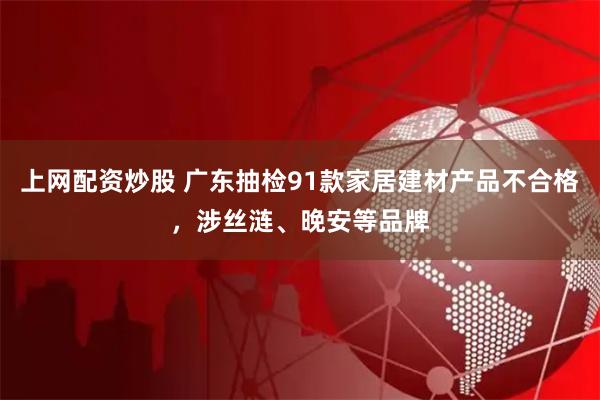 上网配资炒股 广东抽检91款家居建材产品不合格，涉丝涟、晚安等品牌