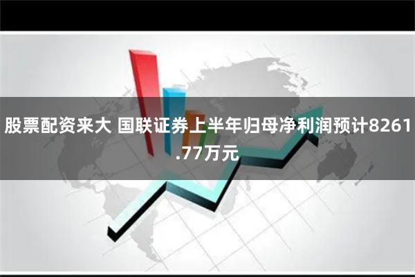 股票配资来大 国联证券上半年归母净利润预计8261.77万元