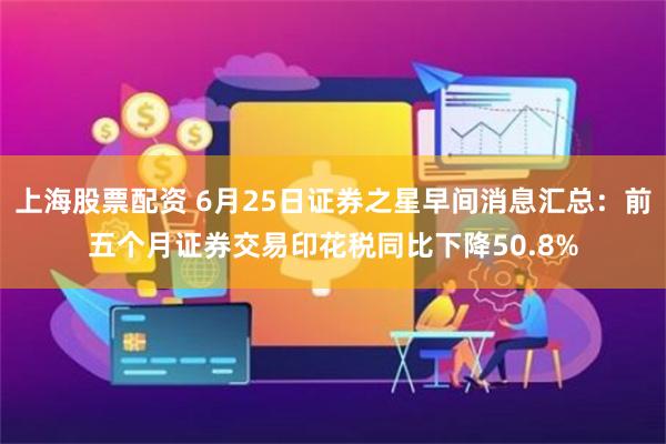 上海股票配资 6月25日证券之星早间消息汇总：前五个月证券交易印花税同比下降50.8%