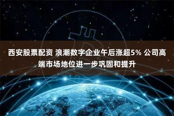 西安股票配资 浪潮数字企业午后涨超5% 公司高端市场地位进一步巩固和提升