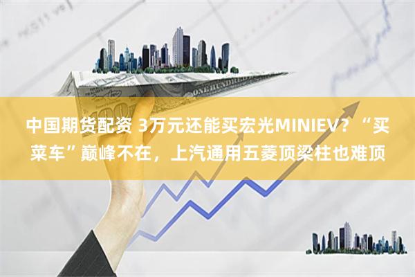 中国期货配资 3万元还能买宏光MINIEV？“买菜车”巅峰不在，上汽通用五菱顶梁柱也难顶