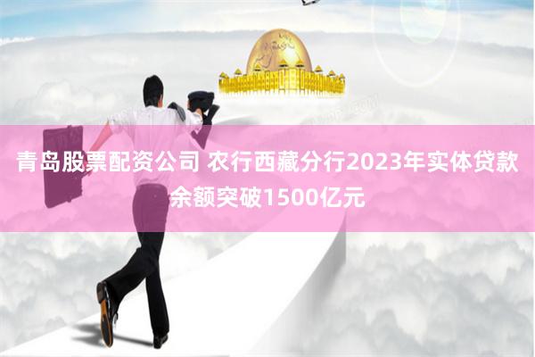 青岛股票配资公司 农行西藏分行2023年实体贷款余额突破1500亿元