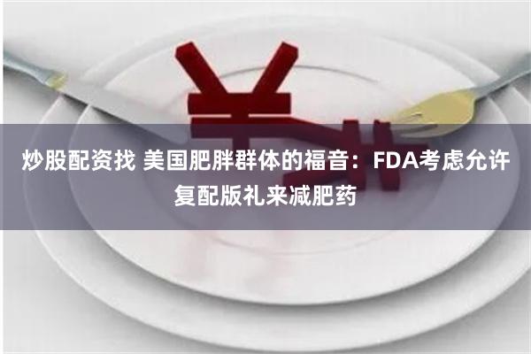 炒股配资找 美国肥胖群体的福音：FDA考虑允许复配版礼来减肥药