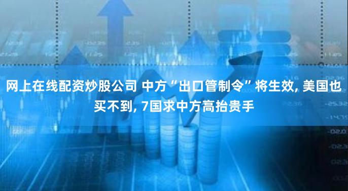 网上在线配资炒股公司 中方“出口管制令”将生效, 美国也买不到, 7国求中方高抬贵手