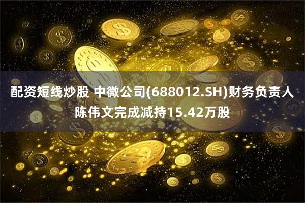 配资短线炒股 中微公司(688012.SH)财务负责人陈伟文完成减持15.42万股