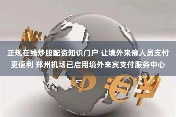 正规在线炒股配资知识门户 让境外来豫人员支付更便利 郑州机场已启用境外来宾支付服务中心