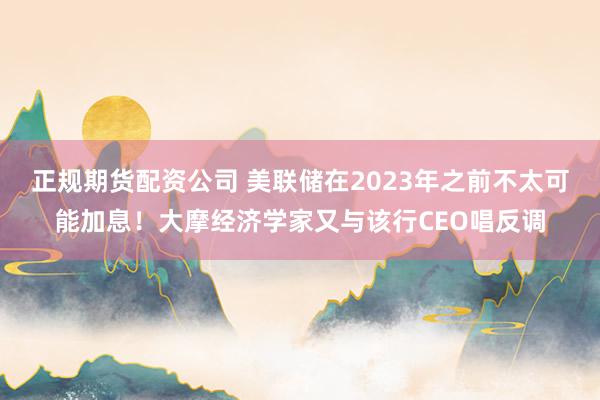 正规期货配资公司 美联储在2023年之前不太可能加息！大摩经济学家又与该行CEO唱反调