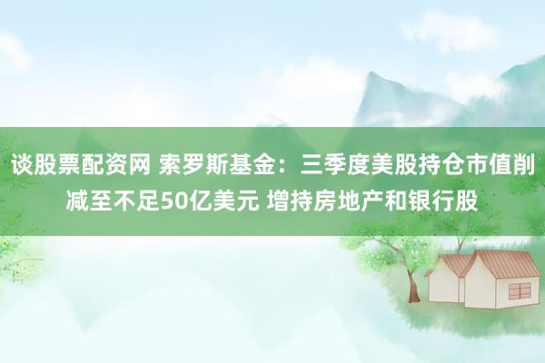 谈股票配资网 索罗斯基金：三季度美股持仓市值削减至不足50亿美元 增持房地产和银行股