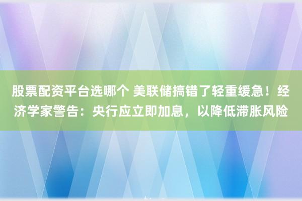 股票配资平台选哪个 美联储搞错了轻重缓急！经济学家警告：央行应立即加息，以降低滞胀风险