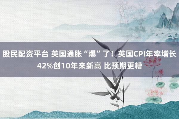 股民配资平台 英国通胀“爆”了！英国CPI年率增长42%创10年来新高 比预期更糟