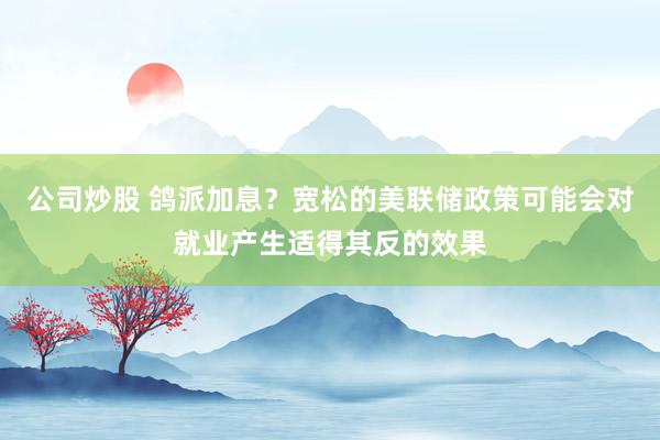 公司炒股 鸽派加息？宽松的美联储政策可能会对就业产生适得其反的效果