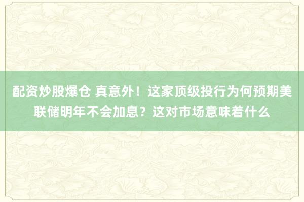 配资炒股爆仓 真意外！这家顶级投行为何预期美联储明年不会加息？这对市场意味着什么