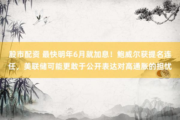 股市配资 最快明年6月就加息！鲍威尔获提名连任，美联储可能更敢于公开表达对高通胀的担忧