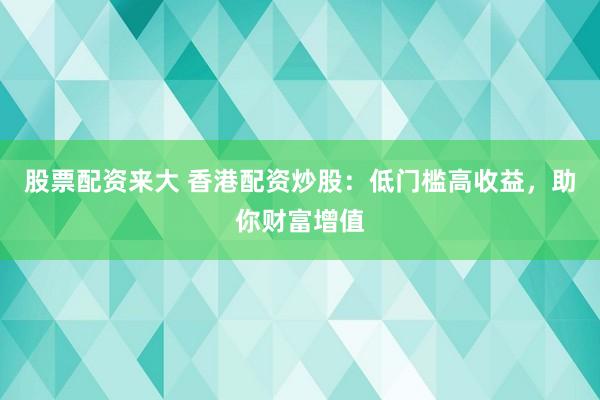 股票配资来大 香港配资炒股：低门槛高收益，助你财富增值