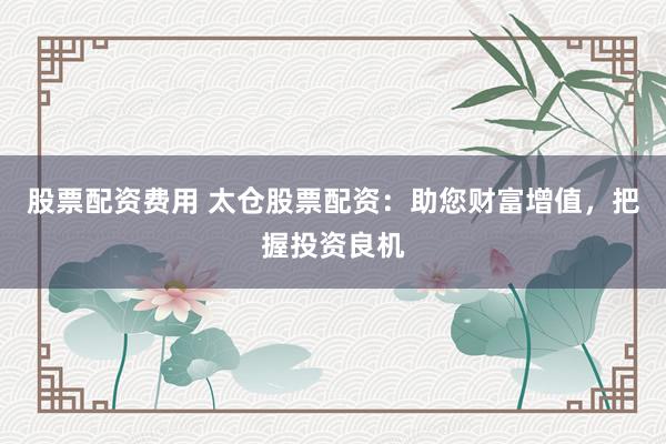 股票配资费用 太仓股票配资：助您财富增值，把握投资良机