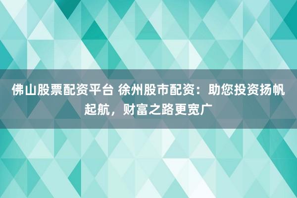 佛山股票配资平台 徐州股市配资：助您投资扬帆起航，财富之路更宽广