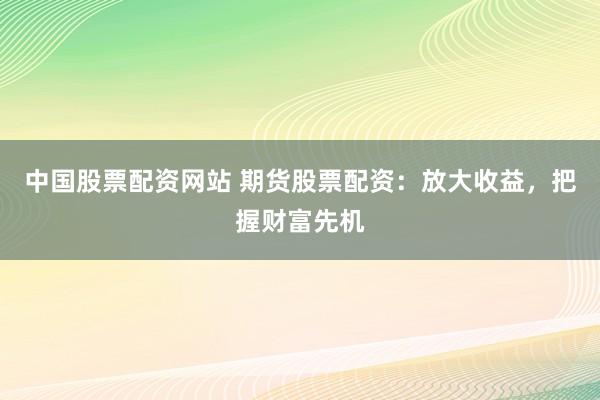 中国股票配资网站 期货股票配资：放大收益，把握财富先机