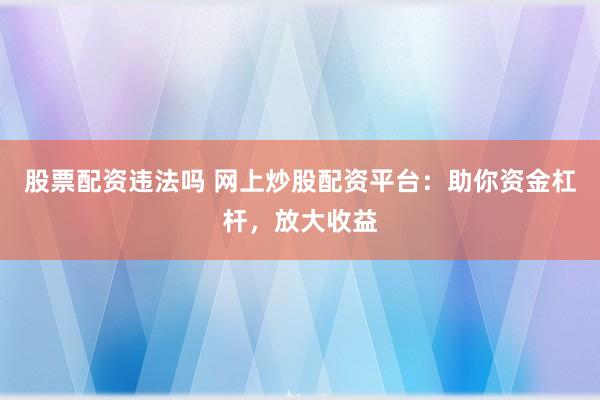 股票配资违法吗 网上炒股配资平台：助你资金杠杆，放大收益