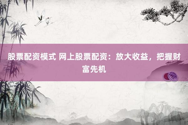 股票配资模式 网上股票配资：放大收益，把握财富先机