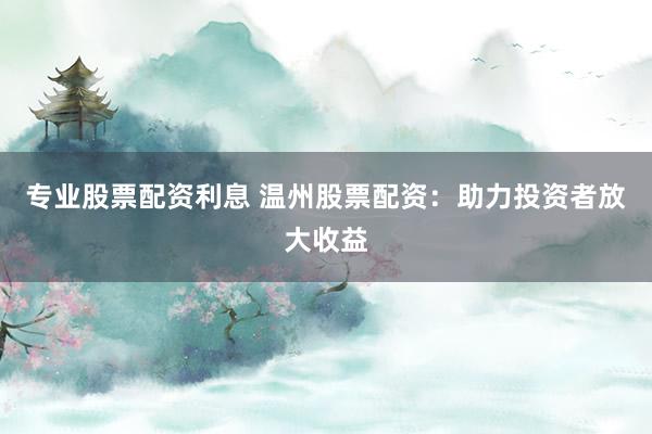 专业股票配资利息 温州股票配资：助力投资者放大收益