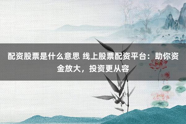 配资股票是什么意思 线上股票配资平台：助你资金放大，投资更从容