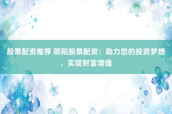 股票配资推荐 邵阳股票配资:助力您的投资梦想,实现财富增值