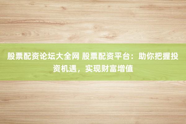 股票配资论坛大全网 股票配资平台:助你把握投资机遇,实现财富增值