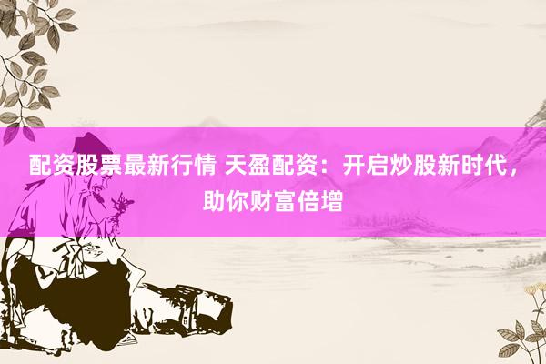 配资股票最新行情 天盈配资:开启炒股新时代,助你财富倍增