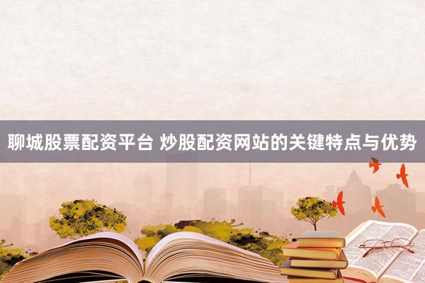 聊城股票配资平台 炒股配资网站的关键特点与优势