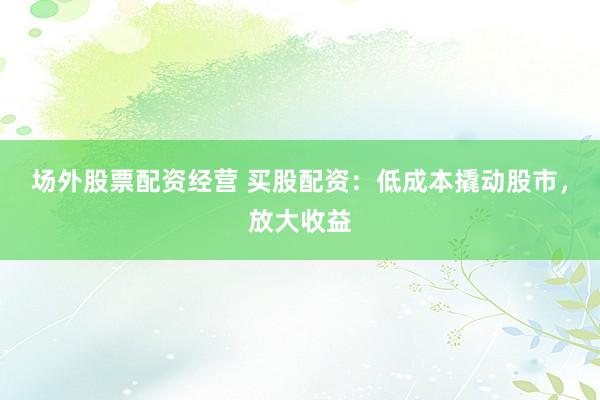 场外股票配资经营 买股配资:低成本撬动股市,放大收益