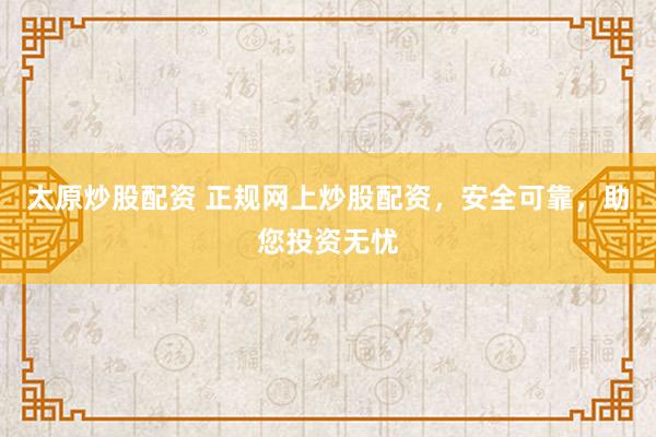 太原炒股配资 正规网上炒股配资,安全可靠,助您投资无忧