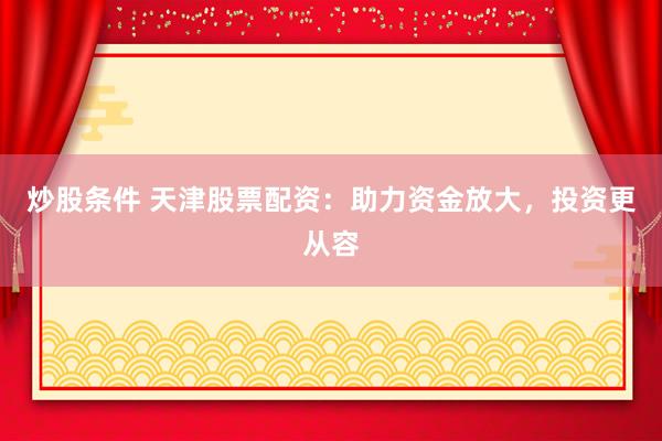 炒股条件 天津股票配资:助力资金放大,投资更从容