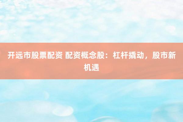 开远市股票配资 配资概念股:杠杆撬动,股市新机遇