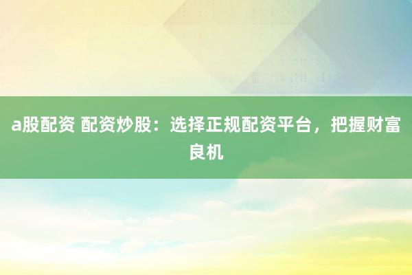 a股配资 配资炒股:选择正规配资平台,把握财富良机