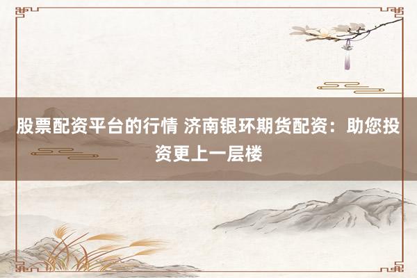 股票配资平台的行情 济南银环期货配资:助您投资更上一层楼
