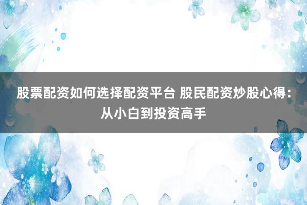 股票配资如何选择配资平台 股民配资炒股心得:从小白到投资高手