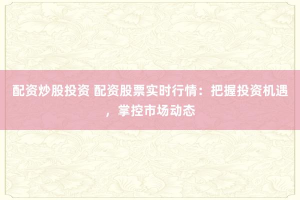 配资炒股投资 配资股票实时行情:把握投资机遇,掌控市场动态