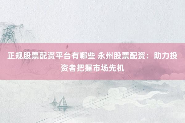 正规股票配资平台有哪些 永州股票配资:助力投资者把握市场先机