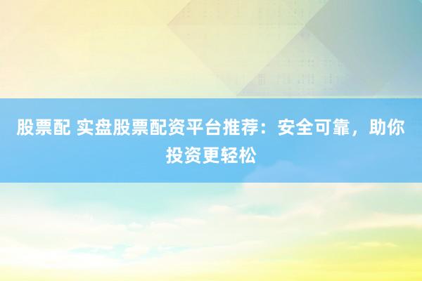 股票配 实盘股票配资平台推荐:安全可靠,助你投资更轻松