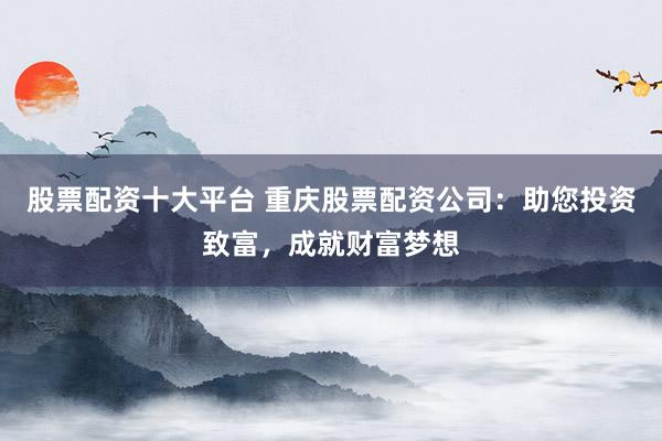 股票配资十大平台 重庆股票配资公司:助您投资致富,成就财富梦想