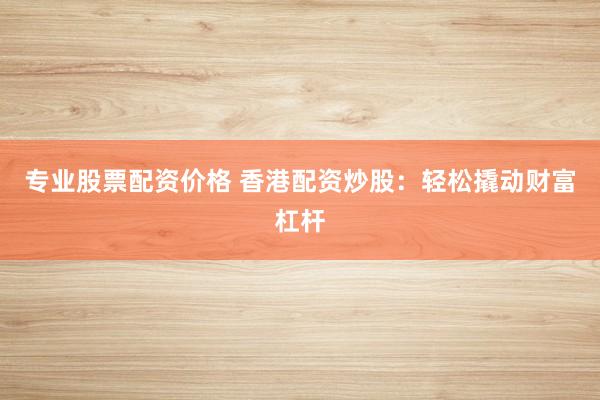 专业股票配资价格 香港配资炒股:轻松撬动财富杠杆