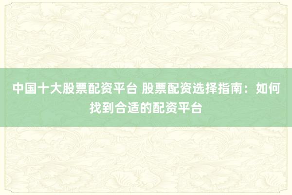中国十大股票配资平台 股票配资选择指南:如何找到合适的配资平台