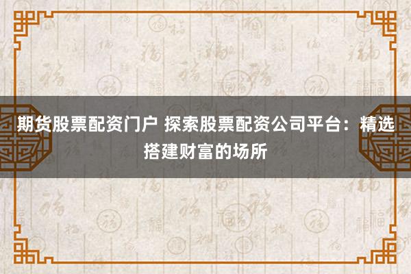 期货股票配资门户 探索股票配资公司平台:精选搭建财富的场所