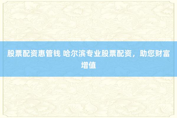 股票配资惠管钱 哈尔滨专业股票配资,助您财富增值
