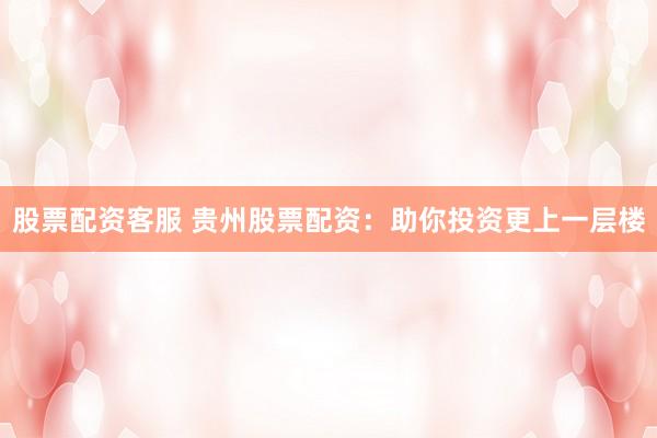 股票配资客服 贵州股票配资:助你投资更上一层楼