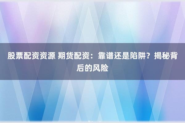 股票配资资源 期货配资：靠谱还是陷阱？揭秘背后的风险