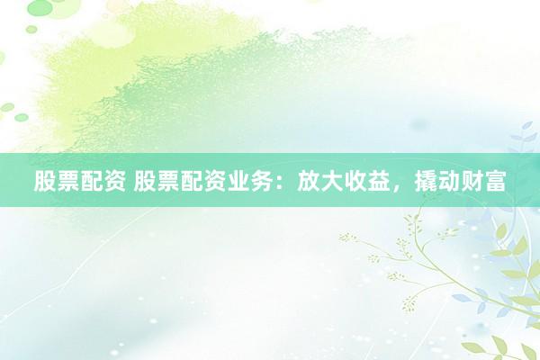 股票配资 股票配资业务:放大收益,撬动财富