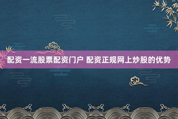 配资一流股票配资门户 配资正规网上炒股的优势