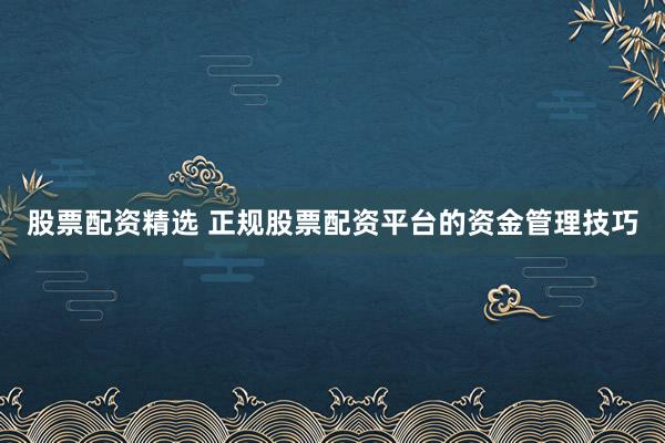股票配资精选 正规股票配资平台的资金管理技巧